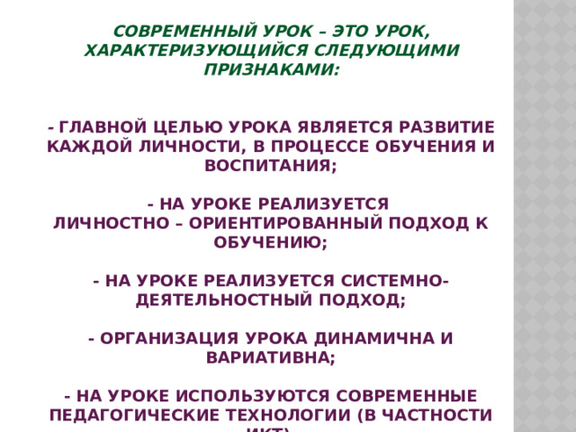 Современный урок – это урок, характеризующийся следующими признаками:    - главной целью урока является развитие каждой личности, в процессе обучения и воспитания;   - на уроке реализуется  личностно – ориентированный подход к обучению;   - на уроке реализуется системно-деятельностный подход;   - организация урока динамична и вариативна;   - на уроке используются современные педагогические технологии (в частности ИКТ).   