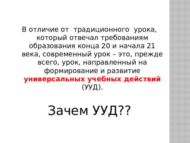 В отличие от  традиционного  урока, который отвечал требованиям образования конца 20 и начала 21 века, современный урок – это, прежде всего, урок, направленный на формирование и развитие универсальных учебных действий (УУД). Зачем УУД?? 