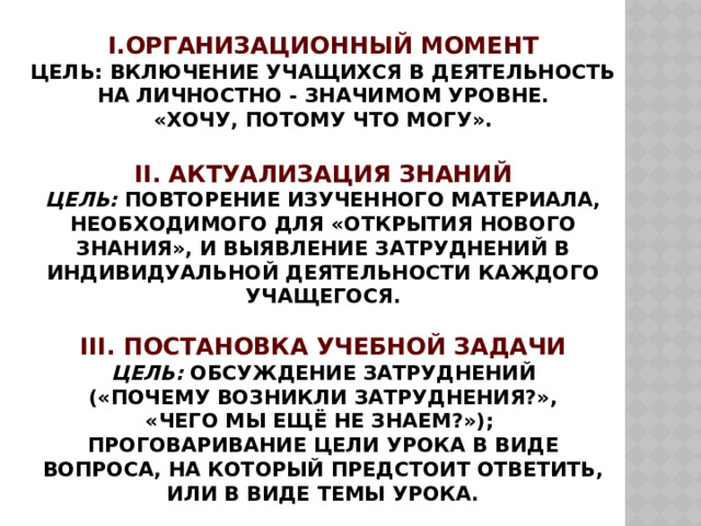 I.Организационный момент  Цель: включение учащихся в деятельность на личностно - значимом уровне.  «Хочу, потому что могу».   II. Актуализация знаний  Цель: повторение изученного материала, необходимого для «открытия нового знания», и выявление затруднений в индивидуальной деятельности каждого учащегося.   III. Постановка учебной задачи  Цель : обсуждение затруднений  («Почему возникли затруднения?»,  «Чего мы ещё не знаем?»);  проговаривание цели урока в виде вопроса, на который предстоит ответить, или в виде темы урока. 