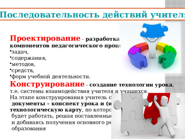 Последовательность действий учителя Проектирование –  разработка основных компонентов педагогического процесса : задач, содержания, методов, средств, форм учебной деятельности. Конструирование – создание технологии урока , т.е. системы взаимодействия учителя и учащихся. На этапе конструирования учитель создает  документы – конспект урока и (или) технологическую карту , по которому  будет работать, решая поставленные задачи  и добиваясь получения основного результата  образования 