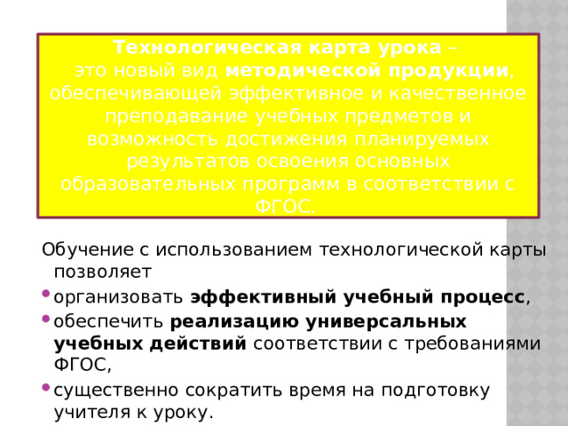 Технологическая карта урока –  это новый вид методической продукции , обеспечивающей эффективное и качественное преподавание учебных предметов и возможность достижения планируемых результатов освоения основных образовательных программ в соответствии с ФГОС. Обучение с использованием технологической карты позволяет организовать эффективный учебный процесс , обеспечить реализацию универсальных учебных действий соответствии с требованиями ФГОС, существенно сократить время на подготовку учителя к уроку. 