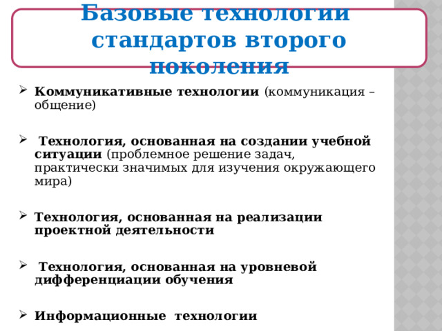  Базовые технологии стандартов второго поколения   Коммуникативные технологии (коммуникация – общение)  Технология, основанная на создании учебной ситуации (проблемное решение задач, практически значимых для изучения окружающего мира) Технология, основанная на реализации проектной деятельности   Технология, основанная на уровневой дифференциации обучения  Информационные технологии  