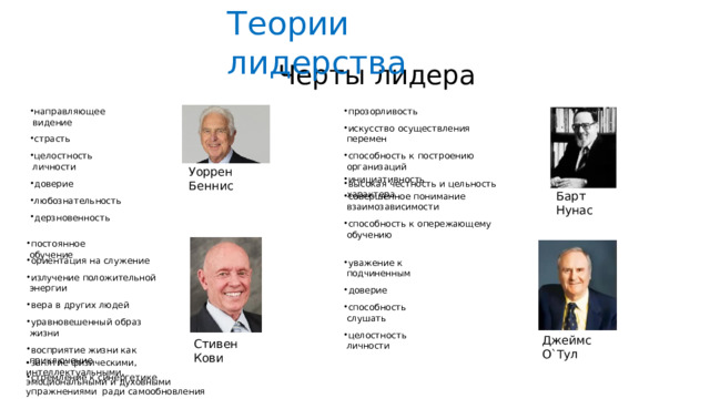 Теории  лидерства Черты  лидера прозорливость искусство  осуществления  перемен способность  к  построению  организаций высокая  честность и  цельность  характера направляющее  видение страсть целостность  личности доверие любознательность дерзновенность Уоррен  Беннис инициативность совершенное  понимание  взаимозависимости способность  к  опережающему  обучению Барт  Нунас постоянное  обучение ориентация  на  служение излучение  положительной  энергии вера  в  других  людей уравновешенный  образ  жизни восприятие  жизни как  приключение стремление  к  синергетике уважение  к  подчиненным доверие способность слушать целостность  личности Джеймс  О`Тул Стивен  Кови занятие  физическими,  интеллектуальными, эмоциональными  и  духовными  упражнениями  ради  самообновления 