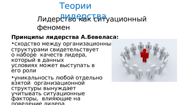 Теории  лидерства Лидерство  как  ситуационный  феномен Принципы  лидерства  А.Бевеласа: сходство  между  организационными структурами  свидетельствует о наборе  качеств  лидера,  который  в  данных условиях  может выступать  в  его  роли уникальность любой  отдельно  взятой  организационной  структуры  вынуждает  учитывать  ситуационные  факторы, влияющие на  поведение  лидера в  случае  изменения  ситуации невозможно определить, какие качества  лидера  будут  оптимальными 
