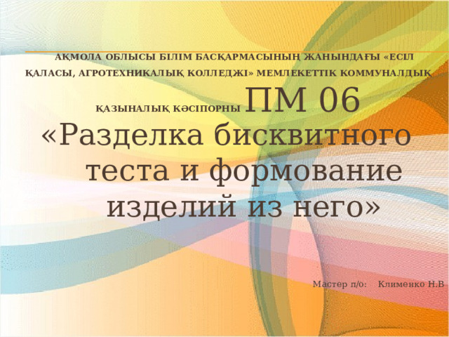  Ақмола облысы білім басқармасының жанындағы «Есіл қаласы, агротехникалық колледжі» мемлекеттік коммуналдық қазыналық кәсіпорны ПМ 06 «Разделка бисквитного теста и формование изделий из него»  Мастер п/о: Клименко Н.В 