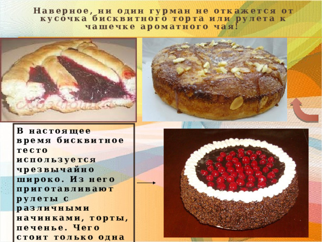  Наверное, ни один гурман не откажется от кусочка бисквитного торта или рулета к чашечке ароматного чая! В настоящее время бисквитное тесто используется чрезвычайно широко. Из него приготавливают рулеты с различными начинками, торты, печенье. Чего стоит только одна знаменитая «Пьяная Вишня»! 