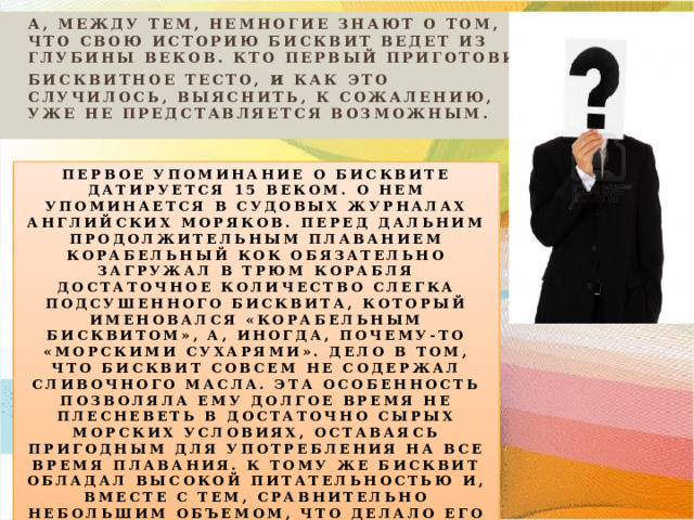 А, МЕЖДУ ТЕМ, НЕМНОГИЕ ЗНАЮТ О ТОМ, ЧТО СВОЮ ИСТОРИЮ БИСКВИТ ВЕДЕТ ИЗ ГЛУБИНЫ ВЕКОВ. КТО ПЕРВЫЙ ПРИГОТОВИЛ БИСКВИТНОЕ ТЕСТО, и КАК ЭТО СЛУЧИЛОСЬ, ВЫЯСНИТЬ, К СОЖАЛЕНИЮ, УЖЕ НЕ ПРЕДСТАВЛЯЕТСЯ ВОЗМОЖНЫМ.   ПЕРВОЕ УПОМИНАНИЕ О БИСКВИТЕ ДАТИРУЕТСЯ 15 ВЕКОМ. О НЕМ УПОМИНАЕТСЯ В СУДОВЫХ ЖУРНАЛАХ АНГЛИЙСКИХ МОРЯКОВ. ПЕРЕД ДАЛЬНИМ ПРОДОЛЖИТЕЛЬНЫМ ПЛАВАНИЕМ КОРАБЕЛЬНЫЙ КОК ОБЯЗАТЕЛЬНО ЗАГРУЖАЛ В ТРЮМ КОРАБЛЯ ДОСТАТОЧНОЕ КОЛИЧЕСТВО СЛЕГКА ПОДСУШЕННОГО БИСКВИТА, КОТОРЫЙ ИМЕНОВАЛСЯ «КОРАБЕЛЬНЫМ БИСКВИТОМ», А, ИНОГДА, ПОЧЕМУ-ТО «МОРСКИМИ СУХАРЯМИ». ДЕЛО В ТОМ, ЧТО БИСКВИТ СОВСЕМ НЕ СОДЕРЖАЛ СЛИВОЧНОГО МАСЛА. ЭТА ОСОБЕННОСТЬ ПОЗВОЛЯЛА ЕМУ ДОЛГОЕ ВРЕМЯ НЕ ПЛЕСНЕВЕТЬ В ДОСТАТОЧНО СЫРЫХ МОРСКИХ УСЛОВИЯХ, ОСТАВАЯСЬ ПРИГОДНЫМ ДЛЯ УПОТРЕБЛЕНИЯ НА ВСЕ ВРЕМЯ ПЛАВАНИЯ. К ТОМУ ЖЕ БИСКВИТ ОБЛАДАЛ ВЫСОКОЙ ПИТАТЕЛЬНОСТЬЮ И, ВМЕСТЕ С ТЕМ, СРАВНИТЕЛЬНО НЕБОЛЬШИМ ОБЪЕМОМ, ЧТО ДЕЛАЛО ЕГО ДЕЙСТВИТЕЛЬНО ПОЛЕЗНЫМ ПРОДУКТОМ ДЛЯ ПУТЕШЕСТВЕННИКОВ. 