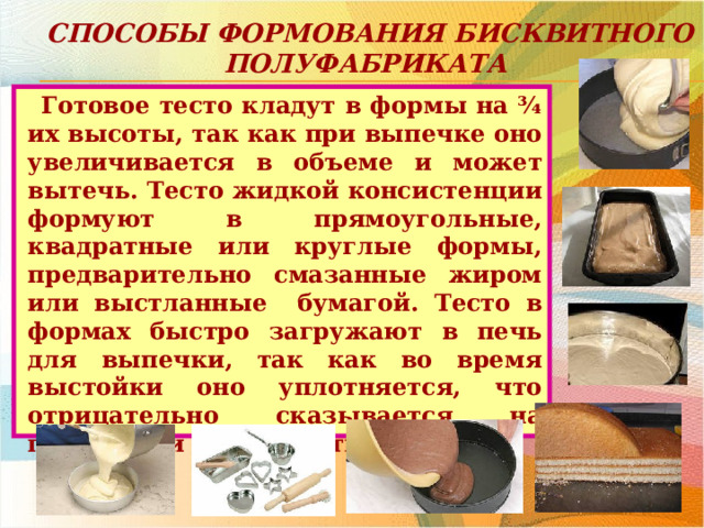 Способы формования бисквитного полуфабриката Готовое тесто кладут в формы на ¾ их высоты, так как при выпечке оно увеличивается в объеме и может вытечь. Тесто жидкой консистенции формуют в прямоугольные, квадратные или круглые формы, предварительно смазанные жиром или выстланные бумагой. Тесто в формах быстро загружают в печь для выпечки, так как во время выстойки оно уплотняется, что отрицательно сказывается на пористости и плотности бисквита. 
