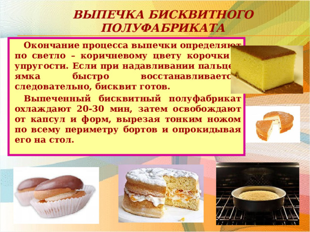 Выпечка бисквитного полуфабриката Окончание процесса выпечки определяют по светло – коричневому цвету корочки и упругости. Если при надавливании пальцем ямка быстро восстанавливается, следовательно, бисквит готов. Выпеченный бисквитный полуфабрикат охлаждают 20-30 мин, затем освобождают от капсул и форм, вырезая тонким ножом по всему периметру бортов и опрокидывая его на стол.  