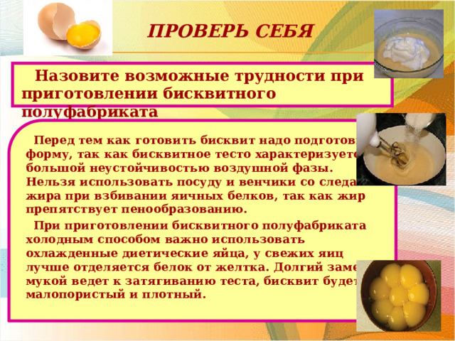 Проверь себя Назовите возможные трудности при приготовлении бисквитного полуфабриката Перед тем как готовить бисквит надо подготовить форму, так как бисквитное тесто характеризуется большой неустойчивостью воздушной фазы. Нельзя использовать посуду и венчики со следами жира при взбивании яичных белков, так как жир препятствует пенообразованию. При приготовлении бисквитного полуфабриката холодным способом важно использовать охлажденные диетические яйца, у свежих яиц лучше отделяется белок от желтка. Долгий замес с мукой ведет к затягиванию теста, бисквит будет малопористый и плотный.  