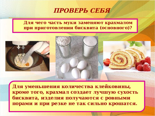 Проверь себя Для чего часть муки заменяют крахмалом при приготовлении бисквита (основного)? Для уменьшения количества клейковины, кроме того, крахмал создает лучшую сухость бисквита, изделия получаются с ровными порами и при резке не так сильно крошатся. 