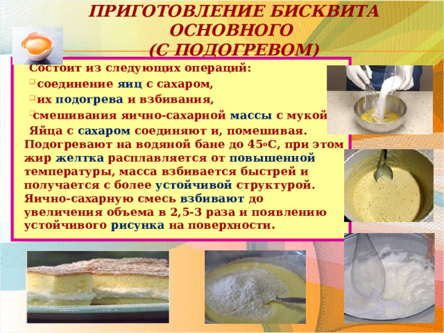 Приготовление бисквита основного  (с подогревом) Состоит из следующих операций:  соединение яиц с сахаром,  их подогрева и взбивания, смешивания яично-сахарной массы с мукой. Яйца с сахаром соединяют и, помешивая. Подогревают на водяной бане до 45 о С, при этом жир желтка расплавляется от повышенной температуры, масса взбивается быстрей и получается с более устойчивой структурой. Яично-сахарную смесь взбивают до увеличения объема в 2,5-3 раза и появлению устойчивого рисунка на поверхности . 