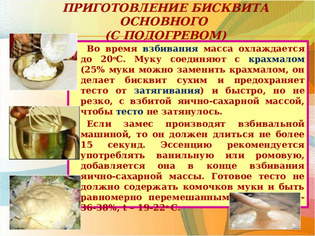 Приготовление бисквита основного  (с подогревом) Во время взбивания масса охлаждается до 20 о С. Муку соединяют с крахмалом (25% муки можно заменить крахмалом, он делает бисквит сухим и предохраняет тесто от затягивания ) и быстро, но не резко, с взбитой яично-сахарной массой, чтобы тесто не затянулось. Если замес производят взбивальной машиной, то он должен длиться не более 15 секунд. Эссенцию рекомендуется употреблять ванильную или ромовую, добавляется она в конце взбивания яично-сахарной массы. Готовое тесто не должно содержать комочков муки и быть равномерно перемешанным; влажность - 36-38%, t – 19-22 о С. 