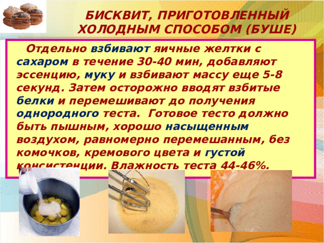 Бисквит, приготовленный холодным способом (буше) Отдельно взбивают яичные желтки с сахаром в течение 30-40 мин, добавляют эссенцию, муку и взбивают массу еще 5-8 секунд. Затем осторожно вводят взбитые белки и перемешивают до получения однородного теста. Готовое тесто должно быть пышным, хорошо насыщенным воздухом, равномерно перемешанным, без комочков, кремового цвета и густой консистенции. Влажность теста 44-46%. 
