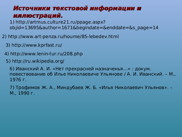 Источники текстовой информации и иллюстраций. 1) http://artmus.culture21.ru/ppage.aspx?objid=13695&author=1671&begindate=&enddate=&s_page=14 2) http://www.art-penza.ru/houme/85-lebedev.html 3) http://www.kprfast.ru/ 4) http://www.lenin-tur.ru/208.php 5) http://ru.wikipedia.org/ 6) Иванский А. И. «Нет прекрасней назначенья…» : докум. повествование об Илье Николаевиче Ульянове / А. И. Иванский. – М., 1976 г. 7) Трофимов Ж. А., Миндубаев Ж. Б. «Илья Николаевич Ульянов». – М., 1990 г. 