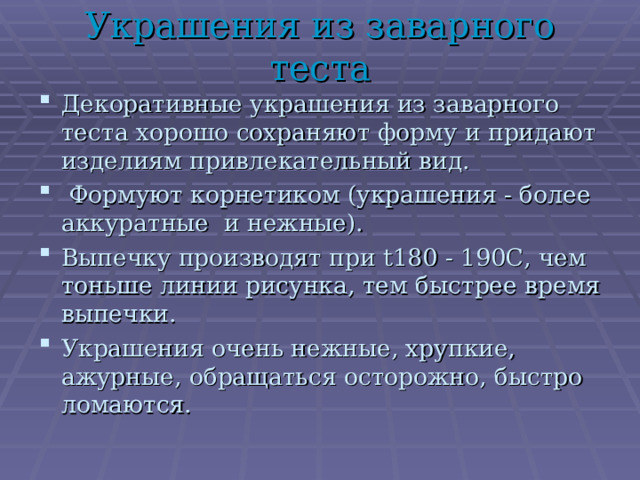 Украшения из заварного теста Декоративные украшения из заварного теста хорошо сохраняют форму и придают изделиям привлекательный вид.  Формуют корнетиком (украшения - более аккуратные и нежные). Выпечку производят при t 180 - 190С, чем тоньше линии рисунка, тем быстрее время выпечки. Украшения очень нежные, хрупкие, ажурные, обращаться осторожно, быстро ломаются. 