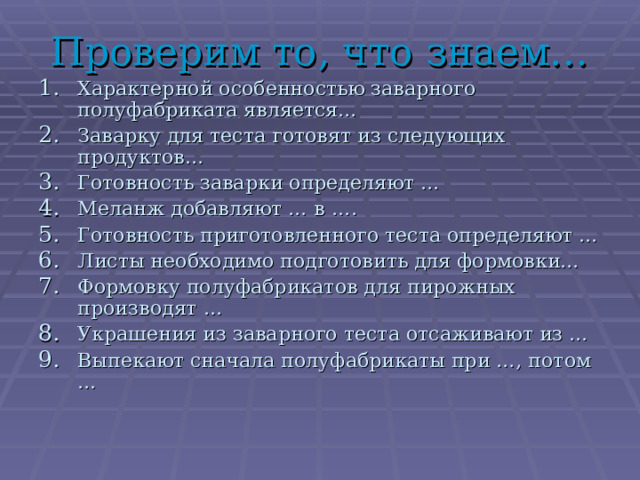 Проверим то, что знаем… Характерной особенностью заварного полуфабриката является… Заварку для теста готовят из следующих продуктов… Готовность заварки определяют … Меланж добавляют … в …. Готовность приготовленного теста определяют … Листы необходимо подготовить для формовки… Формовку полуфабрикатов для пирожных производят … Украшения из заварного теста отсаживают из … Выпекают сначала полуфабрикаты при …, потом …  