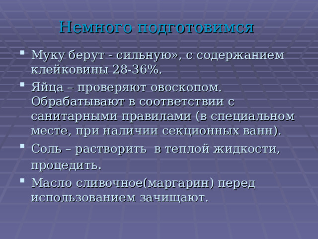 Немного подготовимся Муку берут - сильную», с содержанием клейковины 28-36%. Яйца – проверяют овоскопом. Обрабатывают в соответствии с санитарными правилами (в специальном месте, при наличии секционных ванн). Соль – растворить в теплой жидкости, процедить . Масло сливочное(маргарин) перед использованием зачищают. 