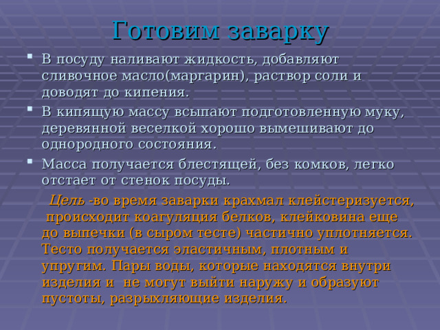 Готовим заварку В посуду наливают жидкость, добавляют сливочное масло(маргарин), раствор соли и доводят до кипения. В кипящую массу всыпают подготовленную муку, деревянной веселкой хорошо вымешивают до однородного состояния. Масса получается блестящей, без комков, легко отстает от стенок посуды.  Цель -во время заварки крахмал клейстеризуется, происходит коагуляция белков, клейковина еще до выпечки (в сыром тесте) частично уплотняется. Тесто получается эластичным, плотным и упругим. Пары воды, которые находятся внутри изделия и не могут выйти наружу и образуют пустоты, разрыхляющие изделия. 