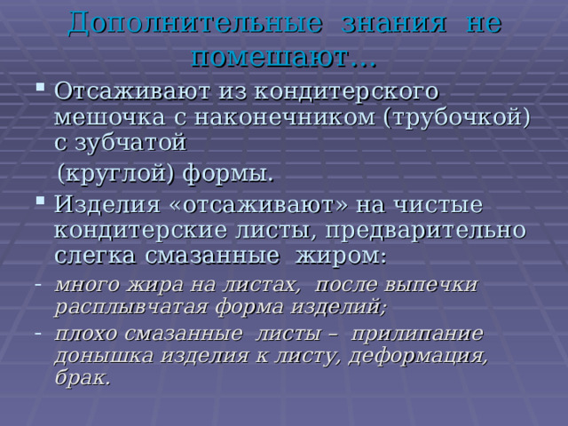 Дополнительные знания не помешают… Отсаживают из кондитерского мешочка с наконечником (трубочкой) с зубчатой  (круглой) формы. Изделия «отсаживают» на чистые кондитерские листы, предварительно слегка смазанные жиром: много жира на листах, после выпечки расплывчатая форма изделий; плохо смазанные листы – прилипание донышка изделия к листу, деформация, брак.  