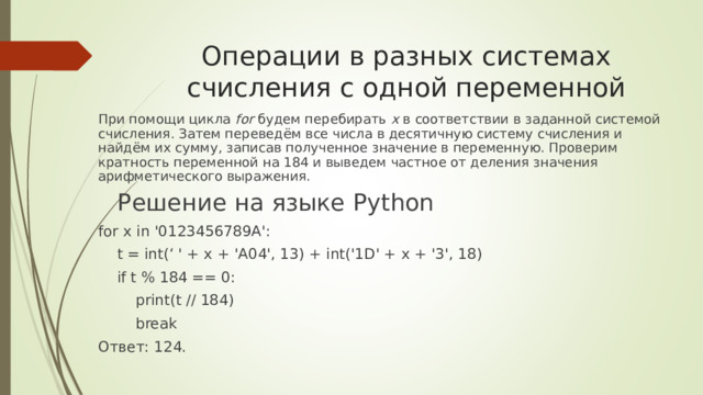 Операции в разных системах счисления с одной переменной При помощи цикла for будем перебирать x в соответствии в заданной системой счисления. Затем переведём все числа в десятичную систему счисления и найдём их сумму, записав полученное значение в переменную. Проверим кратность переменной на 184 и выведем частное от деления значения арифметического выражения. Решение на языке Python for x in 