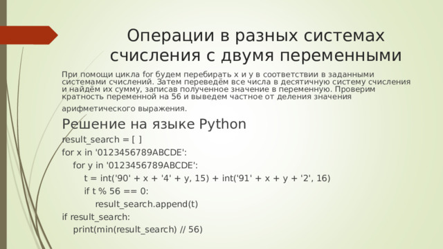 Операции в разных системах счисления с двумя переменными При помощи цикла for будем перебирать x и y в соответствии в заданными системами счислений. Затем переведём все числа в десятичную систему счисления и найдём их сумму, записав полученное значение в переменную. Проверим кратность переменной на 56 и выведем частное от деления значения арифметического выражения. Решение на языке Python result_search = [ ] for x in 