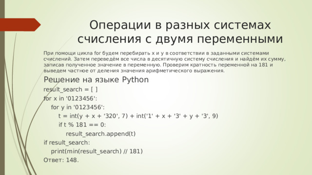 Операции в разных системах счисления с двумя переменными При помощи цикла for будем перебирать x и y в соответствии в заданными системами счислений. Затем переведём все числа в десятичную систему счисления и найдём их сумму, записав полученное значение в переменную. Проверим кратность переменной на 181 и выведем частное от деления значения арифметического выражения. Решение на языке Python result_search = [ ] for x in 
