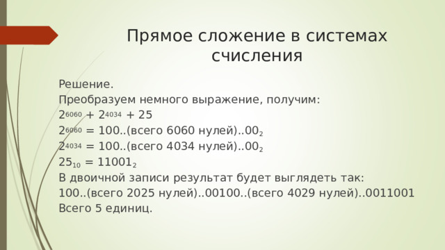 Прямое сложение в системах счисления Решение. Преобразуем немного выражение, получим: 2 6060 + 2 4034 + 25 2 6060 = 100..(всего 6060 нулей)..00 2 2 4034 = 100..(всего 4034 нулей)..00 2 25 10 = 11001 2 В двоичной записи результат будет выглядеть так: 100..(всего 2025 нулей)..00100..(всего 4029 нулей)..0011001 Всего 5 единиц. 