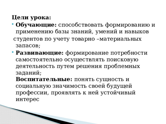 Цели урока: Обучающие: способствовать формированию и применению базы знаний, умений и навыков  студентов по учету товарно –материальных запасов; Развивающие: формирование потребности самостоятельно осуществлять поисковую деятельность путем решения проблемных заданий;  Воспитательные: понять сущность и социальную значимость своей будущей профессии, проявлять к ней устойчивый интерес 