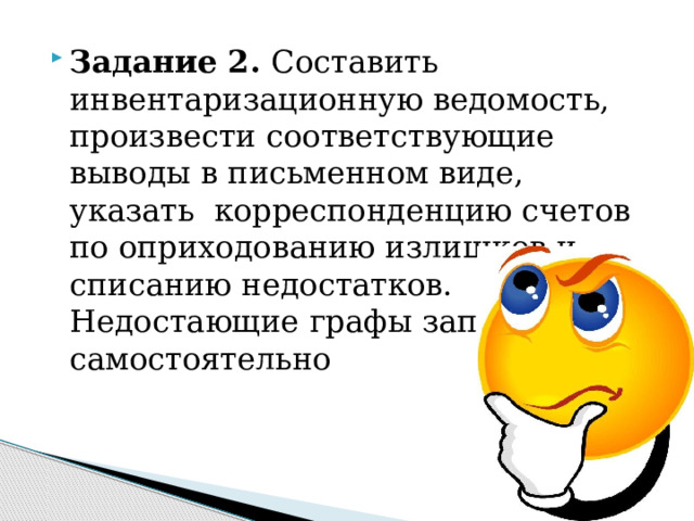 Задание 2. Составить инвентаризационную ведомость, произвести соответствующие выводы в письменном виде, указать корреспонденцию счетов по оприходованию излишков и списанию недостатков. Недостающие графы заполнить самостоятельно 