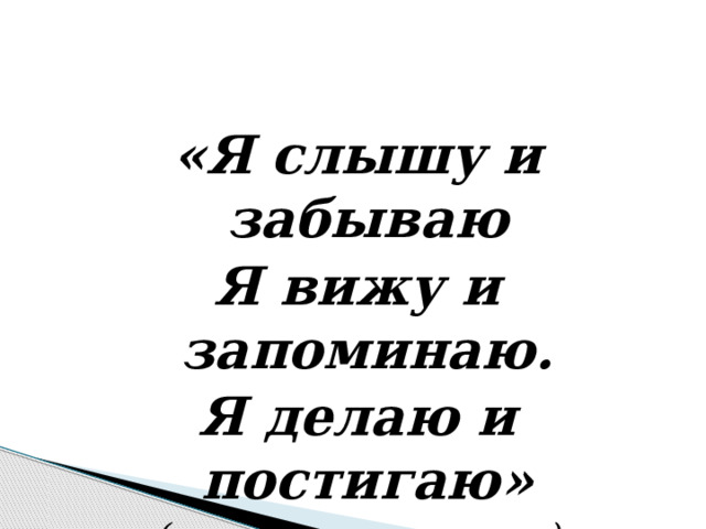  «Я слышу и забываю Я вижу и запоминаю. Я делаю и постигаю» (китайская мудрость) 