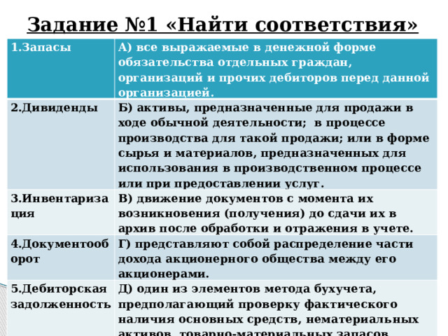 Задание №1 «Найти соответствия» 1.Запасы А) все выражаемые в денежной форме обязательства отдельных граждан, организаций и прочих дебиторов перед данной организацией. 2.Дивиденды Б) активы, предназначенные для продажи в ходе обычной деятельности; в процессе производства для такой продажи; или в форме сырья и материалов, предназначенных для использования в производственном процессе или при предоставлении услуг. 3.Инвентаризация В) движение документов с момента их возникновения (получения) до сдачи их в архив после обработки и отражения в учете. 4.Документооборот Г) представляют собой распределение части дохода акционерного общества между его акционерами. 5.Дебиторская задолженность Д) один из элементов метода бух учета, предполагающий проверку фактического наличия основных средств, нематериаль­ ных активов, товарно-материальных запасов, незавершенного про­изводства, денежных средств, расчетов и их сопоставление с данными учета. 
