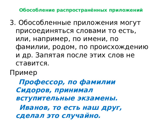 Обособление распространённых приложений 3. Обособленные приложения могут присоединяться словами то есть, или, например, по имени, по фамилии, родом, по происхождению и др. Запятая после этих слов не ставится. Пример  Профессор, по фамилии Сидоров, принимал вступительные экзамены.  Иванов, то есть наш друг, сделал это случайно. 