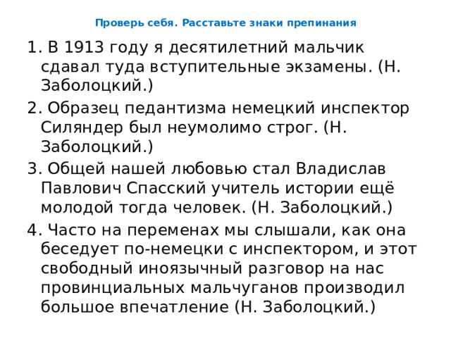 Проверь себя. Расставьте знаки препинания 1. В 1913 году я десятилетний мальчик сдавал туда вступительные экзамены. (Н. Заболоцкий.) 2. Образец педантизма немецкий инспектор Силяндер был неумолимо строг. (Н. Заболоцкий.) 3. Общей нашей любовью стал Владислав Павлович Спасский учитель истории ещё молодой тогда человек. (Н. Заболоцкий.) 4. Часто на переменах мы слышали, как она беседует по-немецки с инспектором, и этот свободный иноязычный разговор на нас провинциальных мальчуганов производил большое впечатление (Н. Заболоцкий.) 
