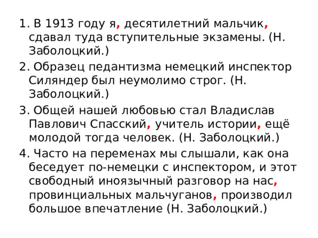 1. В 1913 году я , десятилетний мальчик , сдавал туда вступительные экзамены. (Н. Заболоцкий.) 2. Образец педантизма немецкий инспектор Силяндер был неумолимо строг. (Н. Заболоцкий.) 3. Общей нашей любовью стал Владислав Павлович Спасский , учитель истории , ещё молодой тогда человек. (Н. Заболоцкий.) 4. Часто на переменах мы слышали, как она беседует по-немецки с инспектором, и этот свободный иноязычный разговор на нас , провинциальных мальчуганов , производил большое впечатление (Н. Заболоцкий.) 