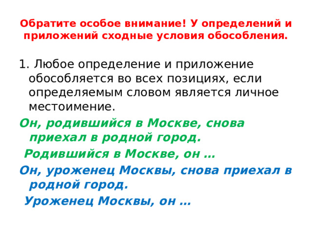 Обратите особое внимание! У определений и приложений сходные условия обособления. 1. Любое определение и приложение обособляется во всех позициях, если определяемым словом является личное местоимение. Он, родившийся в Москве, снова приехал в родной город.  Родившийся в Москве, он … Он, уроженец Москвы, снова приехал в родной город.  Уроженец Москвы, он … 