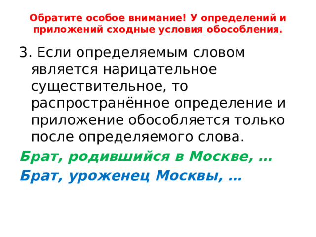 Обратите особое внимание! У определений и приложений сходные условия обособления. 3. Если определяемым словом является нарицательное существительное, то распространённое определение и приложение обособляется только после определяемого слова. Брат, родившийся в Москве, … Брат, уроженец Москвы, … 