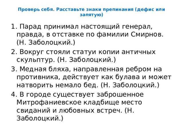 Проверь себя. Расставьте знаки препинания (дефис или запятую) 1. Парад принимал настоящий генерал, правда, в отставке по фамилии Смирнов. (Н. Заболоцкий.) 2. Вокруг стояли статуи копии античных скульптур. (Н. Заболоцкий.) 3. Медная бляха, направленная ребром на противника, действует как булава и может натворить немало бед. (Н. Заболоцкий.) 4. В городе существует заброшенное Митрофаниевское кладбище место свиданий и любовных встреч. (Н. Заболоцкий.) 