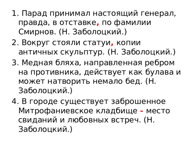 1. Парад принимал настоящий генерал, правда, в отставке , по фамилии Смирнов. (Н. Заболоцкий.) 2. Вокруг стояли статуи , копии античных скульптур. (Н. Заболоцкий.) 3. Медная бляха, направленная ребром на противника, действует как булава и может натворить немало бед. (Н. Заболоцкий.) 4. В городе существует заброшенное Митрофаниевское кладбище - место свиданий и любовных встреч. (Н. Заболоцкий.) 