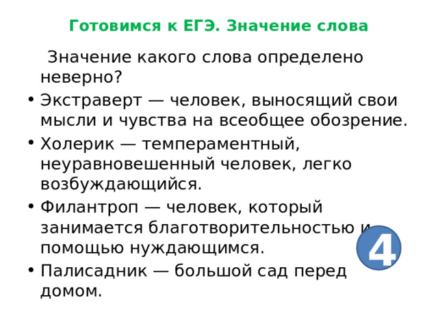 Готовимся к ЕГЭ. Значение слова  Значение какого слова определено неверно? Экстраверт — человек, выносящий свои мысли и чувства на всеобщее обозрение. Холерик — темпераментный, неуравновешенный человек, легко возбуждающийся. Филантроп — человек, который занимается благотворительностью и помощью нуждающимся. Палисадник — большой сад перед домом. 4 