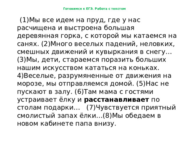 Готовимся к ЕГЭ. Работа с текстом  (1)Мы все идем на пруд, где у нас расчищена и выстроена большая деревянная горка, с которой мы катаемся на санях. (2)Много веселых падений, неловких, смешных движений и кувыркания в снегу… (3)Мы, дети, стараемся поразить больших нашим искусством кататься на коньках. 4)Веселые, разрумяненные от движения на морозе, мы отправляемся домой. (5)Нас не пускают в залу. (6)Там мама с гостями устраивает ёлку и расстанавливает по столам подарки… (7)Чувствуется приятный смолистый запах ёлки…(8)Мы обедаем в новом кабинете папа внизу. 