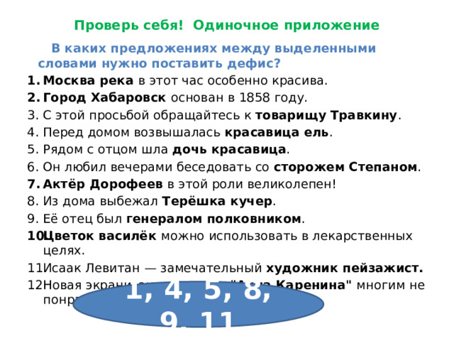 Проверь себя! Одиночное приложение  В каких предложениях между выделенными словами нужно поставить дефис? Москва река в этот час особенно красива. Город Хабаровск основан в 1858 году. С этой просьбой обращайтесь к товарищу Травкину . Перед домом возвышалась красавица ель . Рядом с отцом шла дочь красавица . Он любил вечерами беседовать со сторожем Степаном . Актёр Дорофеев в этой роли великолепен! Из дома выбежал Терёшка кучер . Её отец был генералом полковником . Цветок василёк можно использовать в лекарственных целях. Исаак Левитан — замечательный художник пейзажист. Новая экранизация романа 