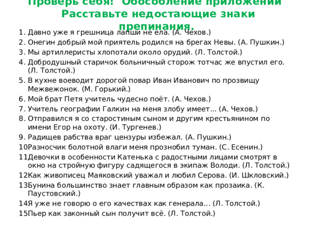 Проверь себя! Обособление приложений  Расставьте недостающие знаки препинания. Давно уже я грешница лапши не ела. (А. Чехов.) Онегин добрый мой приятель родился на брегах Невы. (А. Пушкин.) Мы артиллеристы хлопотали около орудий. (Л. Толстой.) Добродушный старичок больничный сторож тотчас же впустил его. (Л. Толстой.) В кухне воеводит дорогой повар Иван Иванович по прозвищу Межвежонок. (М. Горький.) Мой брат Петя учитель чудесно поёт. (А. Чехов.) Учитель географии Галкин на меня злобу имеет... (А. Чехов.) Отправился я со старостиным сыном и другим крестьянином по имени Егор на охоту. (И. Тургенев.) Радищев рабства враг цензуры избежал. (А. Пушкин.) Разносчик болотной влаги меня прознобил туман. (С. Есенин.) Девочки в особенности Катенька с радостными лицами смотрят в окно на стройную фигуру садящегося в экипаж Володи. (Л. Толстой.) Как живописец Маяковский уважал и любил Серова. (И. Шкловский.) Бунина большинство знает главным образом как прозаика. (К. Паустовский.) Я уже не говорю о его качествах как генерала... (Л. Толстой.) Пьер как законный сын получит всё. (Л. Толстой.) 