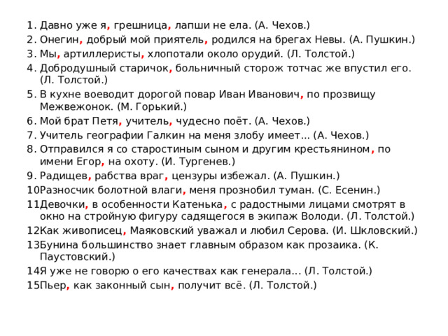 Давно уже я , грешница , лапши не ела. (А. Чехов.) Онегин , добрый мой приятель , родился на брегах Невы. (А. Пушкин.) Мы , артиллеристы , хлопотали около орудий. (Л. Толстой.) Добродушный старичок , больничный сторож тотчас же впустил его. (Л. Толстой.) В кухне воеводит дорогой повар Иван Иванович , по прозвищу Межвежонок. (М. Горький.) Мой брат Петя , учитель , чудесно поёт. (А. Чехов.) Учитель географии Галкин на меня злобу имеет... (А. Чехов.) Отправился я со старостиным сыном и другим крестьянином , по имени Егор , на охоту. (И. Тургенев.) Радищев , рабства враг , цензуры избежал. (А. Пушкин.) Разносчик болотной влаги , меня прознобил туман. (С. Есенин.) Девочки , в особенности Катенька , с радостными лицами смотрят в окно на стройную фигуру садящегося в экипаж Володи. (Л. Толстой.) Как живописец , Маяковский уважал и любил Серова. (И. Шкловский.) Бунина большинство знает главным образом как прозаика. (К. Паустовский.) Я уже не говорю о его качествах как генерала... (Л. Толстой.) Пьер , как законный сын , получит всё. (Л. Толстой.) 