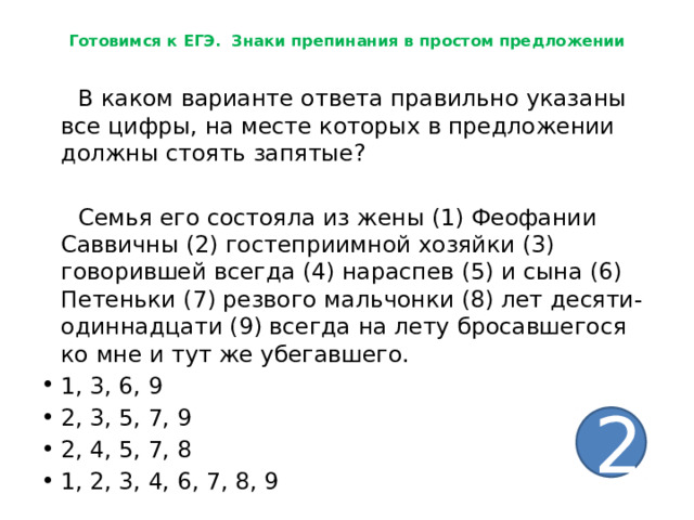 Готовимся к ЕГЭ. Знаки препинания в простом предложении  В каком варианте ответа правильно указаны все цифры, на месте которых в предложении должны стоять запятые?  Семья его состояла из жены (1) Феофании Саввичны (2) гостеприимной хозяйки (3) говорившей всегда (4) нараспев (5) и сына (6) Петеньки (7) резвого мальчонки (8) лет десяти-одиннадцати (9) всегда на лету бросавшегося ко мне и тут же убегавшего. 1, 3, 6, 9 2, 3, 5, 7, 9 2, 4, 5, 7, 8 1, 2, 3, 4, 6, 7, 8, 9 2 