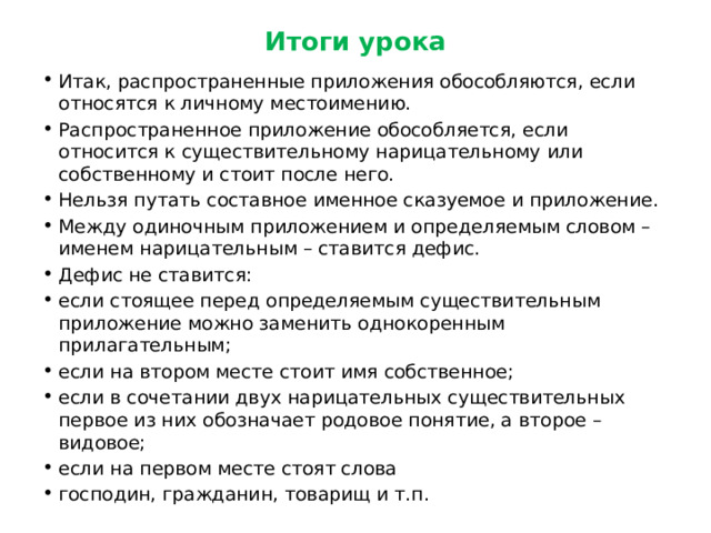 Итоги урока Итак, распространенные приложения обособляются, если относятся к личному местоимению. Распространенное приложение обособляется, если относится к существительному нарицательному или собственному и стоит после него. Нельзя путать составное именное сказуемое и приложение. Между одиночным приложением и определяемым словом – именем нарицательным – ставится дефис. Дефис не ставится: если стоящее перед определяемым существительным приложение можно заменить однокоренным прилагательным; если на втором месте стоит имя собственное; если в сочетании двух нарицательных существительных первое из них обозначает родовое понятие, а второе – видовое; если на первом месте стоят слова господин, гражданин, товарищ и т.п. 