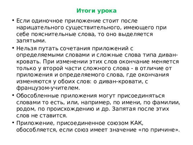 Итоги урока Если одиночное приложение стоит после нарицательного существительного, имеющего при себе пояснительные слова, то оно выделяется запятыми. Нельзя путать сочетания приложений с определяемыми словами и сложные слова типа диван-кровать. При изменении этих слов окончание меняется только у второй части сложного слова - в отличие от приложения и определяемого слова, где окончания изменяются у обоих слов: о диван-кровати, с французом-учителем. Обособленные приложения могут присоединяться словами то есть, или, например, по имени, по фамилии, родом, по происхождению и др. Запятая после этих слов не ставится. Приложение, присоединенное союзом КАК, обособляется, если союз имеет значение «по причине». 