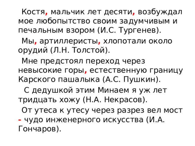  Костя , мальчик лет десяти , возбуждал мое любопытство своим задумчивым и печальным взором (И.С. Тургенев).  Мы , артиллеристы , хлопотали около орудий (Л.Н. Толстой).  Мне предстоял переход через невысокие горы , естественную границу Карского пашалыка (А.С. Пушкин).  С дедушкой этим Минаем я уж лет тридцать хожу (Н.А. Некрасов).  От утеса к утесу через разрез вел мост - чудо инженерного искусства (И.А. Гончаров). 