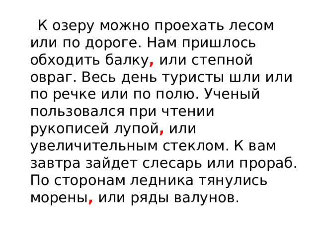  К озеру можно проехать лесом или по дороге. Нам пришлось обходить балку , или степной овраг. Весь день туристы шли или по речке или по полю. Ученый пользовался при чтении рукописей лупой , или увеличительным стеклом. К вам завтра зайдет слесарь или прораб. По сторонам ледника тянулись морены , или ряды валунов. 