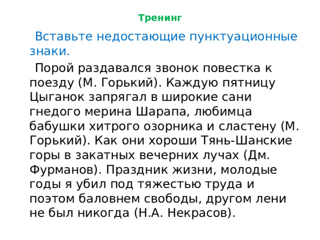Тренинг  Вставьте недостающие пунктуационные знаки.  Порой раздавался звонок повестка к поезду (М. Горький). Каждую пятницу Цыганок запрягал в широкие сани гнедого мерина Шарапа, любимца бабушки хитрого озорника и сластену (М. Горький). Как они хороши Тянь-Шанские горы в закатных вечерних лучах (Дм. Фурманов). Праздник жизни, молодые годы я убил под тяжестью труда и поэтом баловнем свободы, другом лени не был никогда (Н.А. Некрасов). 